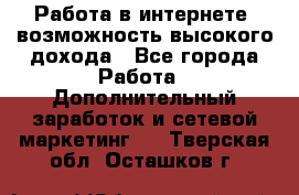 Работа в интернете, возможность высокого дохода - Все города Работа » Дополнительный заработок и сетевой маркетинг   . Тверская обл.,Осташков г.